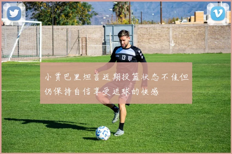 小贾巴里坦言近期投篮状态不佳但仍保持自信享受进球的快感