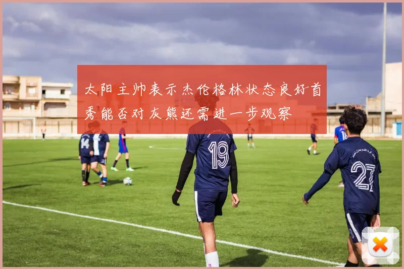 太阳主帅表示杰伦格林状态良好首秀能否对灰熊还需进一步观察