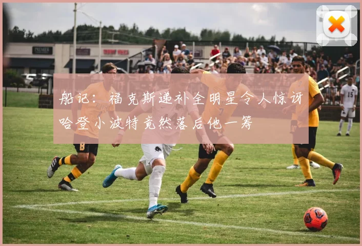 船记：福克斯递补全明星令人惊讶哈登小波特竟然落后他一筹