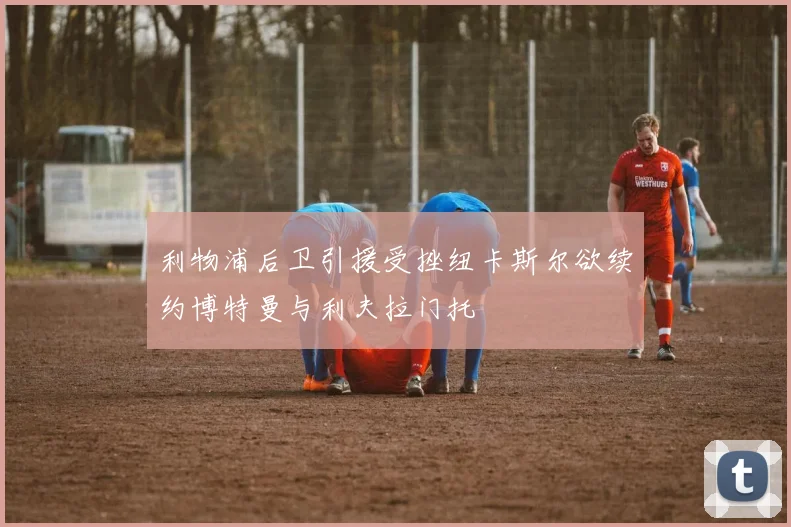 利物浦后卫引援受挫纽卡斯尔欲续约博特曼与利夫拉门托