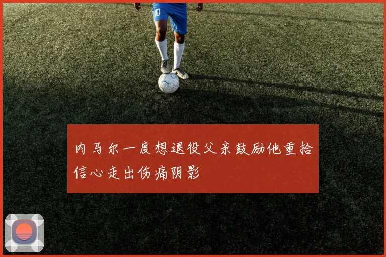 内马尔一度想退役父亲鼓励他重拾信心走出伤痛阴影