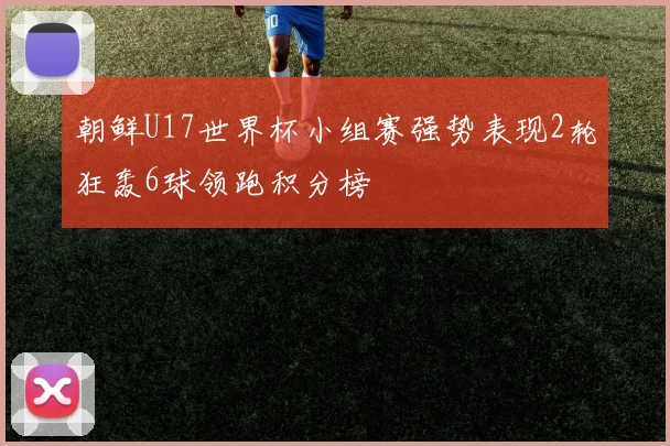 朝鲜U17世界杯小组赛强势表现2轮狂轰6球领跑积分榜