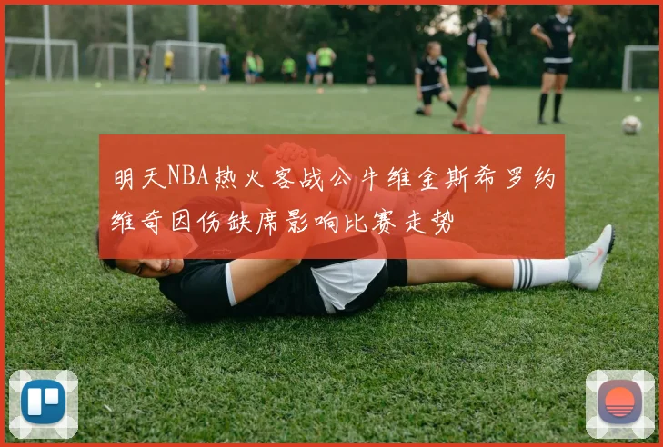 明天NBA热火客战公牛维金斯希罗约维奇因伤缺席影响比赛走势