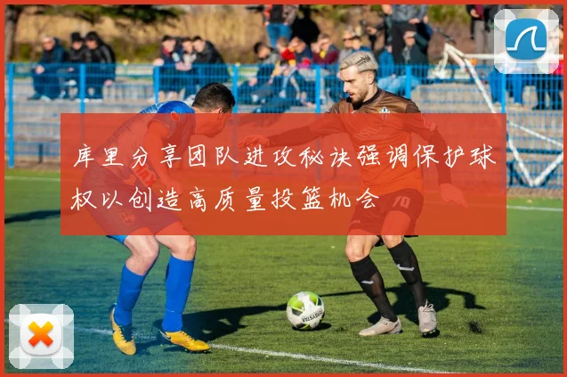 库里分享团队进攻秘诀强调保护球权以创造高质量投篮机会