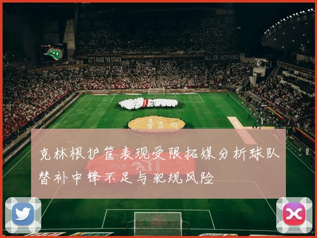 克林根护筐表现受限拓媒分析球队替补中锋不足与犯规风险