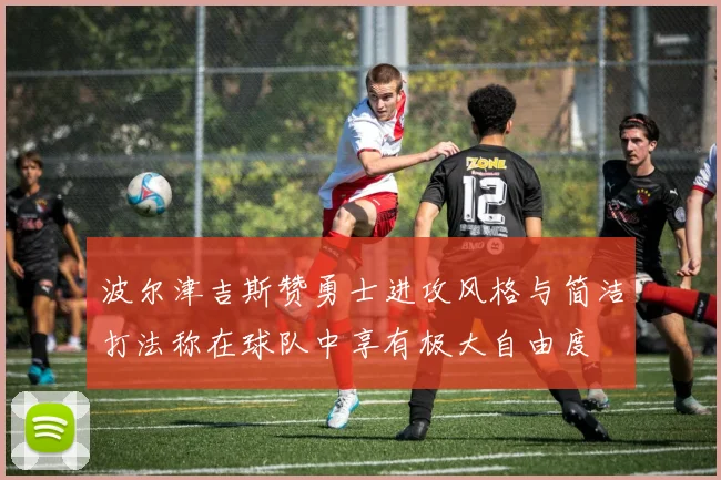 波尔津吉斯赞勇士进攻风格与简洁打法称在球队中享有极大自由度