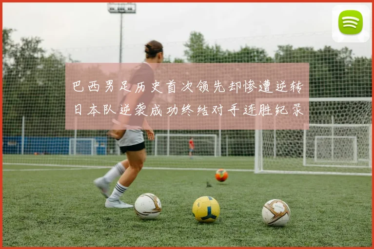 巴西男足历史首次领先却惨遭逆转日本队逆袭成功终结对手连胜纪录