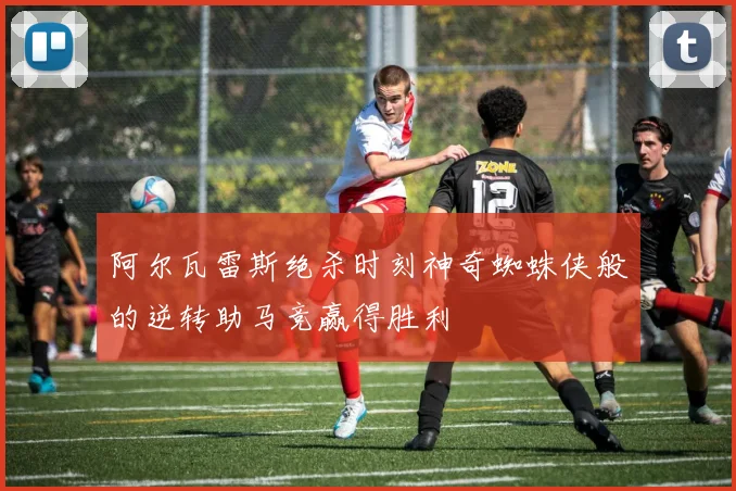 阿尔瓦雷斯绝杀时刻神奇蜘蛛侠般的逆转助马竞赢得胜利