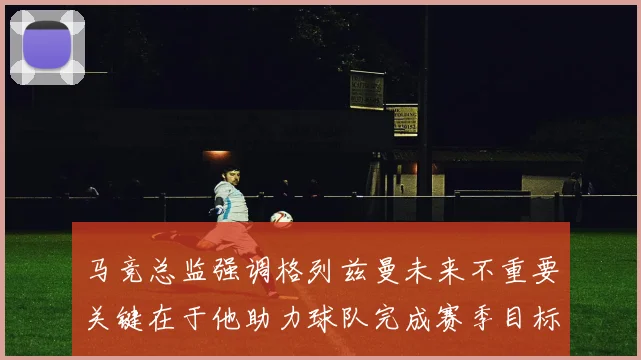 马竞总监强调格列兹曼未来不重要关键在于他助力球队完成赛季目标