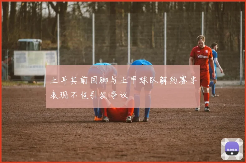 土耳其前国脚与土甲球队解约赛季表现不佳引发争议