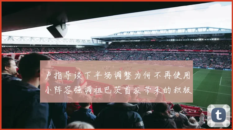 卢指导谈下半场调整为何不再使用小阵容强调祖巴茨首发带来的积极效果