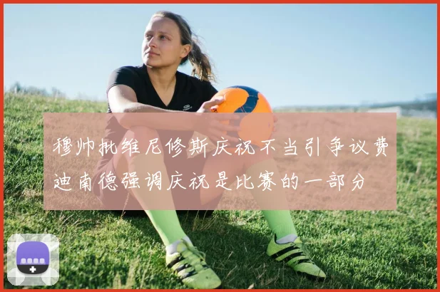 穆帅批维尼修斯庆祝不当引争议费迪南德强调庆祝是比赛的一部分