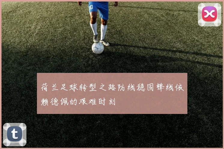荷兰足球转型之路防线稳固锋线依赖德佩的艰难时刻