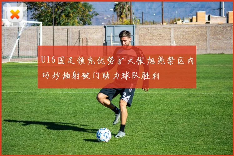 U16国足领先优势扩大张旭尧禁区内巧妙抽射破门助力球队胜利