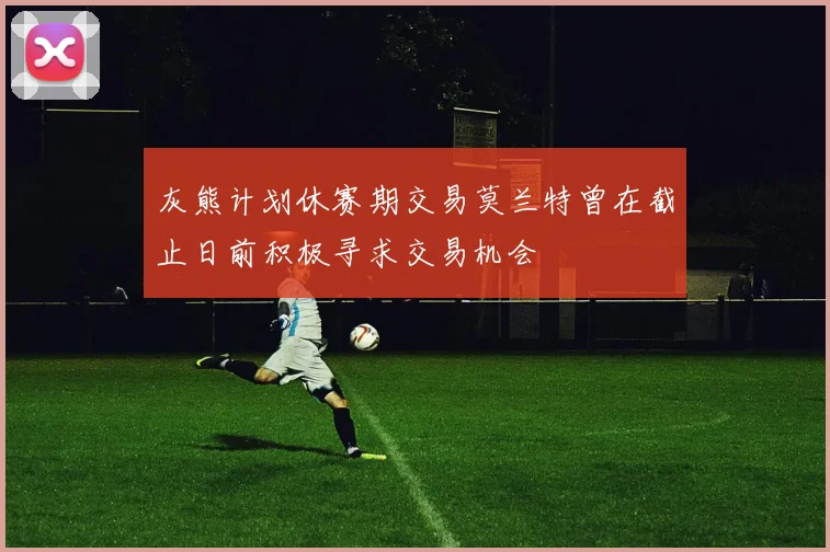 灰熊计划休赛期交易莫兰特曾在截止日前积极寻求交易机会