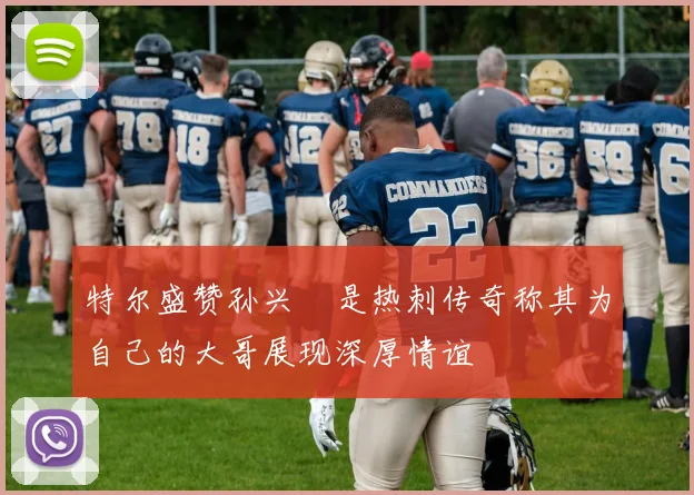 特尔盛赞孙兴慜是热刺传奇称其为自己的大哥展现深厚情谊