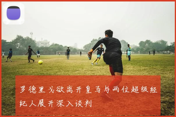 罗德里戈欲离开皇马与两位超级经纪人展开深入谈判