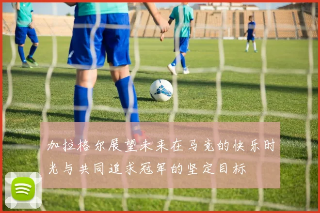 加拉格尔展望未来在马竞的快乐时光与共同追求冠军的坚定目标