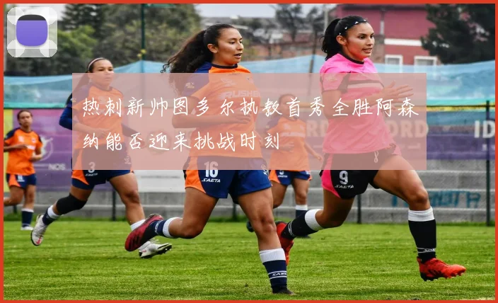 热刺新帅图多尔执教首秀全胜阿森纳能否迎来挑战时刻