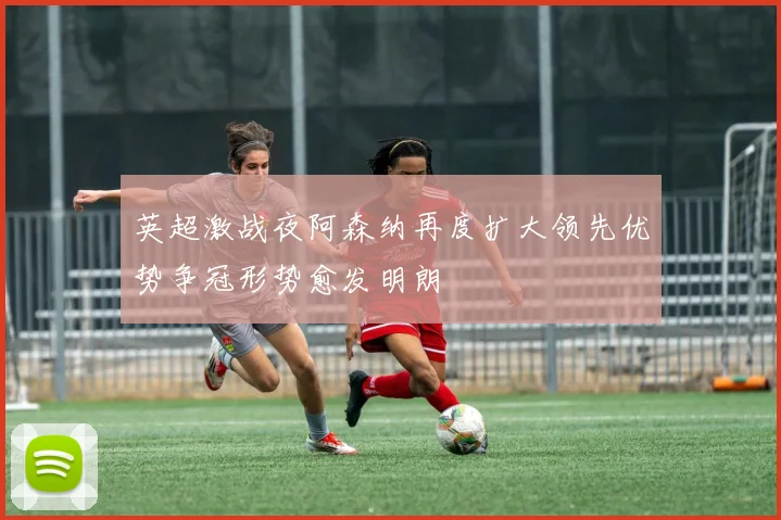 英超激战夜阿森纳再度扩大领先优势争冠形势愈发明朗